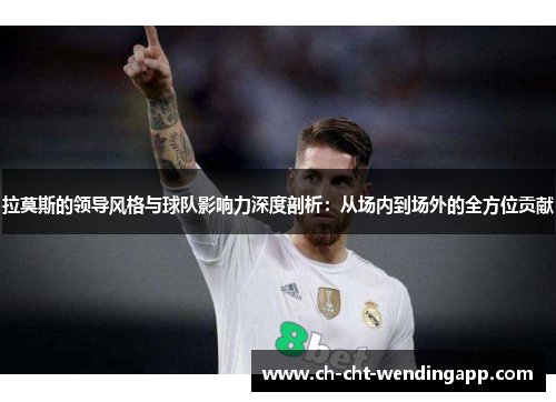 拉莫斯的领导风格与球队影响力深度剖析：从场内到场外的全方位贡献