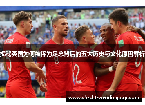 揭秘英国为何被称为足总背后的五大历史与文化原因解析 揭秘英国为何被称为足总背后的五大历史与文化原因解析