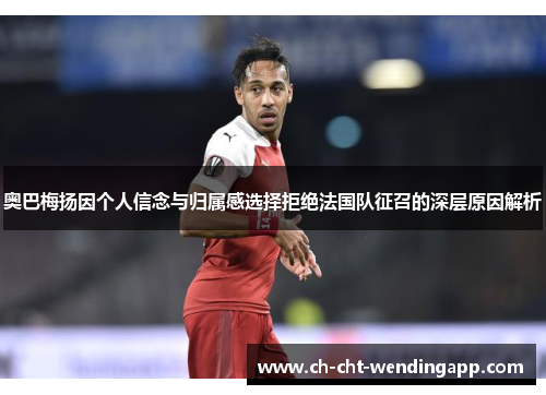 奥巴梅扬因个人信念与归属感选择拒绝法国队征召的深层原因解析 奥巴梅扬因个人信念与归属感选择拒绝法国队征召的深层原因解析