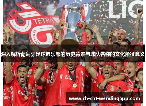 深入解析葡萄牙足球俱乐部的历史背景与球队名称的文化象征意义