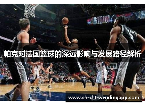 帕克对法国篮球的深远影响与发展路径解析 帕克对法国篮球的深远影响与发展路径解析
