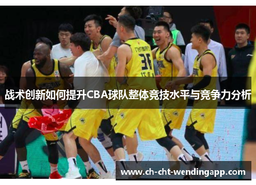 战术创新如何提升CBA球队整体竞技水平与竞争力分析