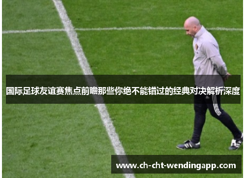 国际足球友谊赛焦点前瞻那些你绝不能错过的经典对决解析深度 国际足球友谊赛焦点前瞻那些你绝不能错过的经典对决解析深度