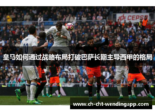 皇马如何通过战略布局打破巴萨长期主导西甲的格局 皇马如何通过战略布局打破巴萨长期主导西甲的格局