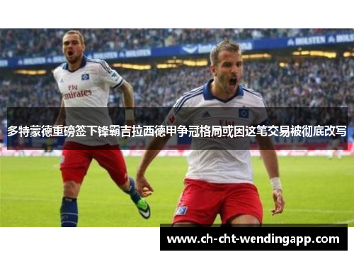 多特蒙德重磅签下锋霸吉拉西德甲争冠格局或因这笔交易被彻底改写