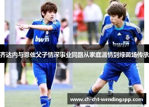齐达内与恩佐父子情深事业同路从家庭温情到绿茵场传承 齐达内与恩佐父子情深事业同路从家庭温情到绿茵场传承