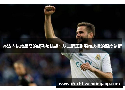 齐达内执教皇马的成功与挑战:从三冠王到艰难抉择的深度剖析 齐达内执教皇马的成功与挑战:从三冠王到艰难抉择的深度剖析