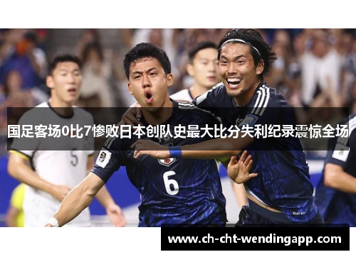 国足客场0比7惨败日本创队史最大比分失利纪录震惊全场 国足客场0比7惨败日本创队史最大比分失利纪录震惊全场